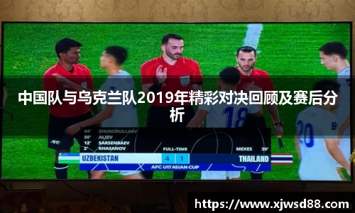 中国队与乌克兰队2019年精彩对决回顾及赛后分析