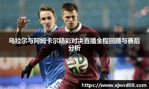 乌拉尔与阿姆卡尔精彩对决直播全程回顾与赛后分析